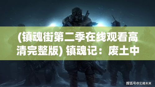 (镇魂街第二季在线观看高清完整版) 镇魂记：废土中的希望与挣扎，人类最后的守护与决战